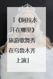 《阿拉木汗在哪里》旅游歌舞秀在乌鲁木齐上演