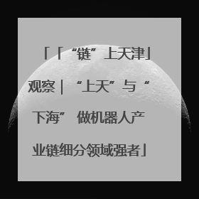 「“链”上天津」观察｜“上天”与“下海” 做机器人产业链细分领域强者