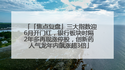 「焦点复盘」三大指数迎6月开门红，银行板块时隔2年多再现涨停股，创新药人气龙年内飙涨超3倍