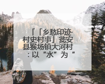 「乡愁印迹·村史村事」瓮安县猴场镇大河村：以“水”为“媒”共富共美从“河”而来