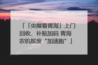 「央媒看青海」上门回收、补贴加码 青海农机报废“加速跑”