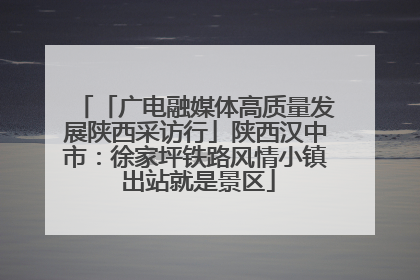 「广电融媒体高质量发展陕西采访行」陕西汉中市：徐家坪铁路风情小镇 出站就是景区