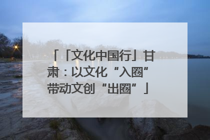 「文化中国行」甘肃：以文化“入圈”带动文创“出圈”