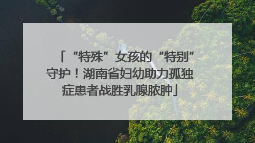“特殊”女孩的“特别”守护！湖南省妇幼助力孤独症患者战胜乳腺脓肿
