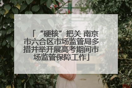 “硬核”把关 南京市六合区市场监管局多措并举开展高考期间市场监管保障工作