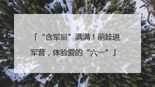 “含军量”满满！萌娃进军营，体验爱的“六一”