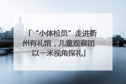 “小体检员”走进衢州有礼馆，儿童观察团以一米视角探礼