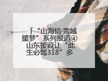 “山海情·雪域援梦”系列报道④ 山东援藏让“此生必驾318”多了N个理由