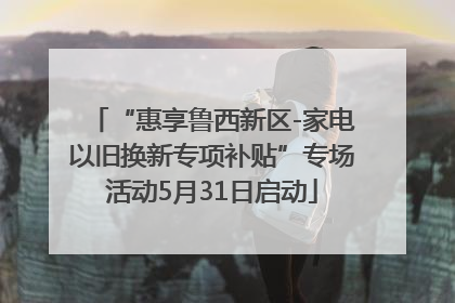 “惠享鲁西新区-家电以旧换新专项补贴”专场活动5月31日启动