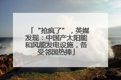 “抢疯了”，英媒发现：中国产太阳能和风能发电设施，备受邻国热捧