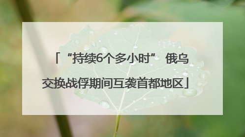 “持续6个多小时” 俄乌交换战俘期间互袭首都地区
