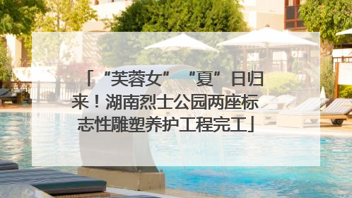 “芙蓉女”“夏”日归来！湖南烈士公园两座标志性雕塑养护工程完工
