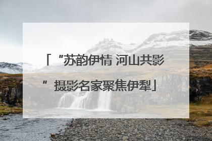 “苏韵伊情 河山共影”摄影名家聚焦伊犁