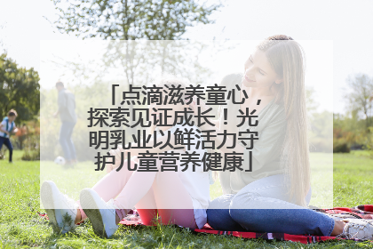 点滴滋养童心，探索见证成长！光明乳业以鲜活力守护儿童营养健康
