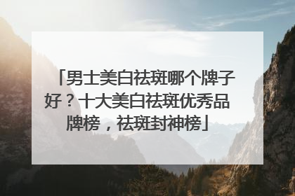 男士美白祛斑哪个牌子好？十大美白祛斑优秀品牌榜，祛斑封神榜