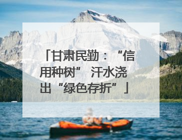 甘肃民勤：“信用种树” 汗水浇出“绿色存折”