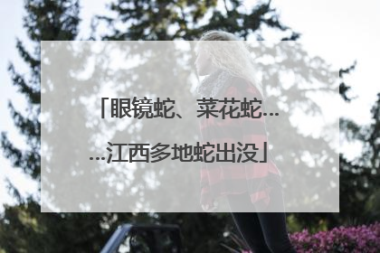 眼镜蛇、菜花蛇……江西多地蛇出没