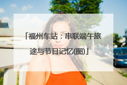 福州车站：串联端午旅途与节日记忆(图)