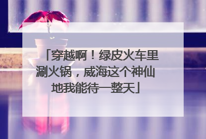 穿越啊！绿皮火车里涮火锅，威海这个神仙地我能待一整天