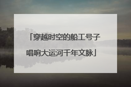 穿越时空的船工号子唱响大运河千年文脉