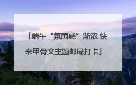 端午“氛围感”渐浓 快来甲骨文主题邮局打卡