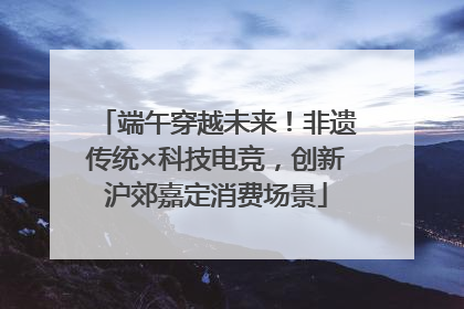端午穿越未来！非遗传统×科技电竞，创新沪郊嘉定消费场景