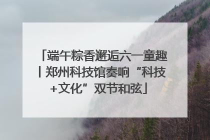 端午粽香邂逅六一童趣丨郑州科技馆奏响“科技+文化”双节和弦