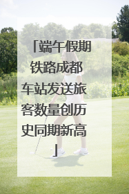 端午假期 铁路成都车站发送旅客数量创历史同期新高