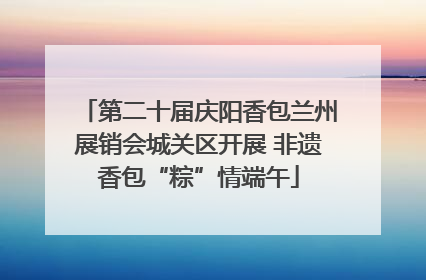 第二十届庆阳香包兰州展销会城关区开展 非遗香包“粽”情端午