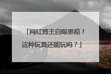 网红博主自曝患癌！这种玩具还能玩吗？