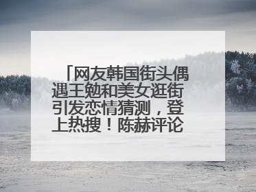 网友韩国街头偶遇王勉和美女逛街引发恋情猜测，登上热搜！陈赫评论区贴脸开大：你和谁逛街？我也想知道