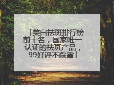 美白祛斑排行榜前十名，国家唯一认证的祛斑产品，99好评不踩雷