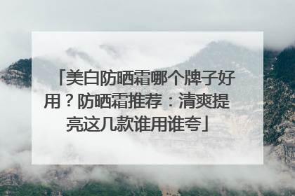 美白防晒霜哪个牌子好用？防晒霜推荐：清爽提亮这几款谁用谁夸