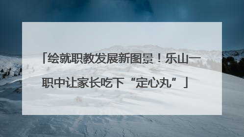 绘就职教发展新图景！乐山一职中让家长吃下“定心丸”