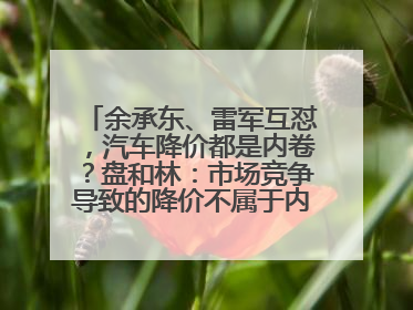 余承东、雷军互怼，汽车降价都是内卷？盘和林：市场竞争导致的降价不属于内卷式竞争