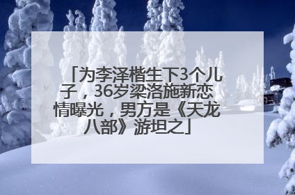 为李泽楷生下3个儿子，36岁梁洛施新恋情曝光，男方是《天龙八部》游坦之