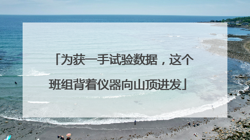 为获一手试验数据，这个班组背着仪器向山顶进发