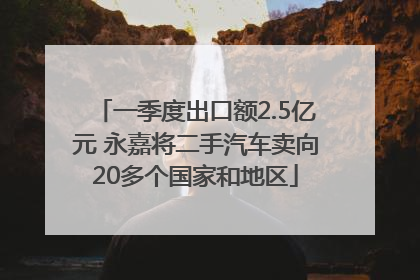 一季度出口额2.5亿元 永嘉将二手汽车卖向20多个国家和地区