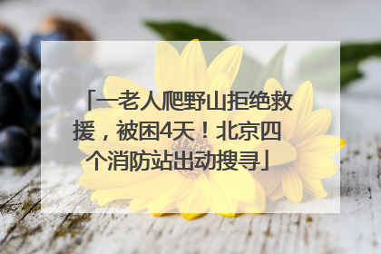 一老人爬野山拒绝救援，被困4天！北京四个消防站出动搜寻