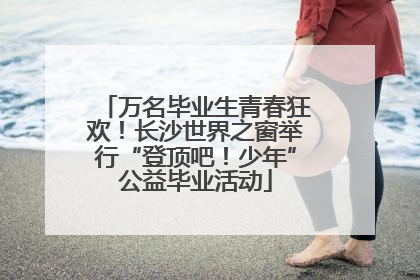 万名毕业生青春狂欢！长沙世界之窗举行“登顶吧！少年”公益毕业活动