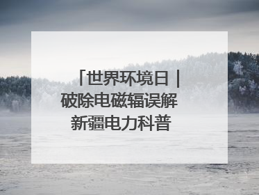 世界环境日｜破除电磁辐误解 新疆电力科普让居民安心