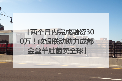 两个月内完成融资300万！政银联动助力成都金堂羊肚菌卖全球