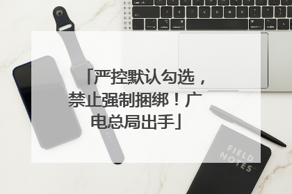 严控默认勾选，禁止强制捆绑！广电总局出手