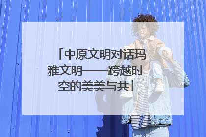 中原文明对话玛雅文明——跨越时空的美美与共