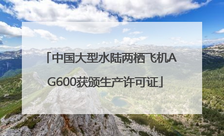 中国大型水陆两栖飞机AG600获颁生产许可证