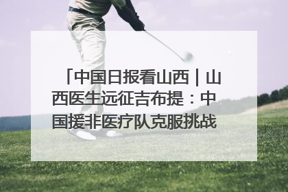 中国日报看山西｜山西医生远征吉布提：中国援非医疗队克服挑战救助非洲患者