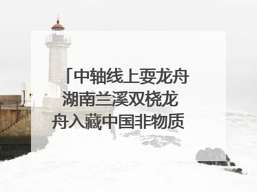 中轴线上耍龙舟 湖南兰溪双桡龙舟入藏中国非物质文化遗产馆