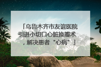 乌鲁木齐市友谊医院引进小切口心脏换瓣术，解决患者“心病”