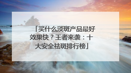 买什么淡斑产品最好效果快？王者来袭：十大安全祛斑排行榜