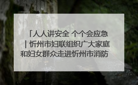 人人讲安全 个个会应急｜忻州市妇联组织广大家庭和妇女群众走进忻州市消防救援支队参观啦！